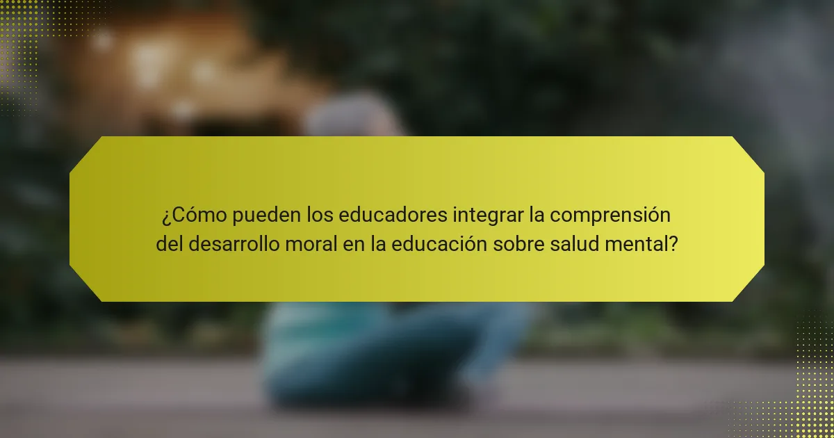 ¿Cómo pueden los educadores integrar la comprensión del desarrollo moral en la educación sobre salud mental?