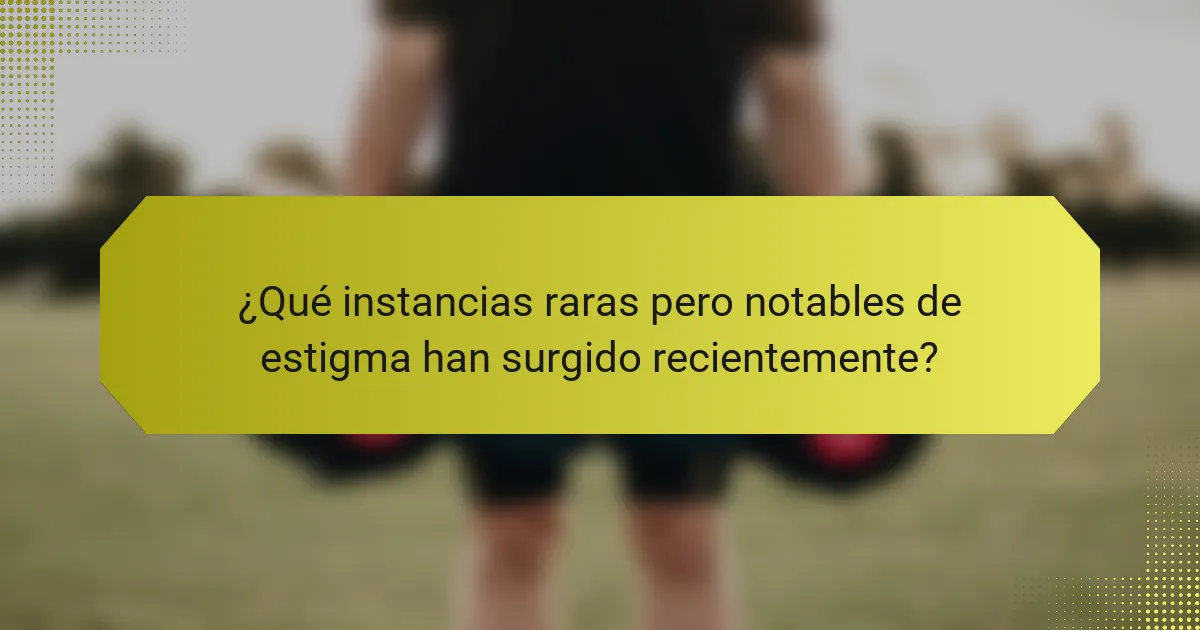 ¿Qué instancias raras pero notables de estigma han surgido recientemente?
